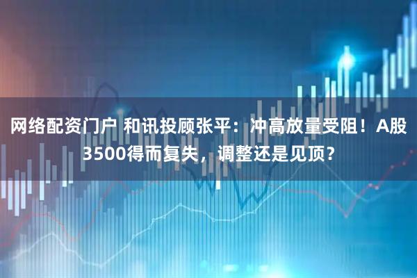网络配资门户 和讯投顾张平：冲高放量受阻！A股3500得而复失，调整还是见顶？