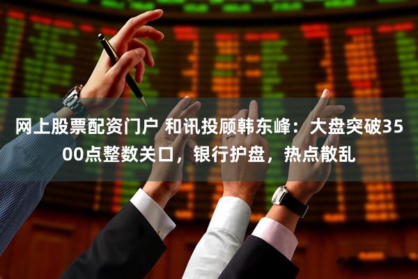 网上股票配资门户 和讯投顾韩东峰：大盘突破3500点整数关口，银行护盘，热点散乱
