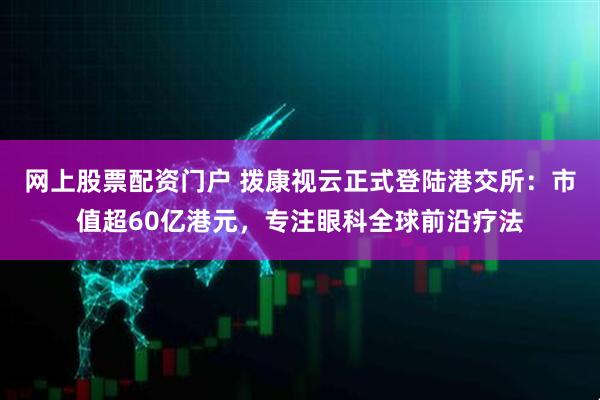 网上股票配资门户 拨康视云正式登陆港交所：市值超60亿港元，专注眼科全球前沿疗法