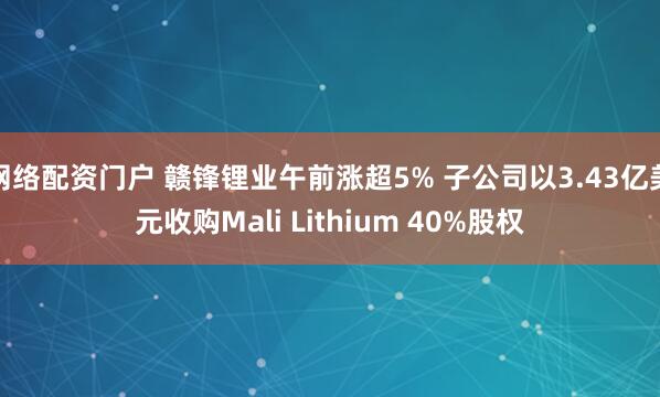网络配资门户 赣锋锂业午前涨超5% 子公司以3.43亿美元收购Mali Lithium 40%股权