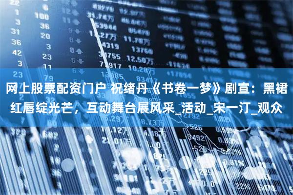 网上股票配资门户 祝绪丹《书卷一梦》剧宣：黑裙红唇绽光芒，互动舞台展风采_活动_宋一汀_观众