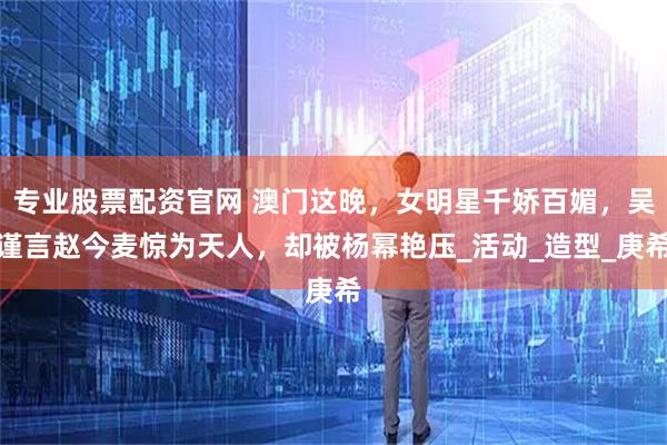 专业股票配资官网 澳门这晚，女明星千娇百媚，吴谨言赵今麦惊为天人，却被杨幂艳压_活动_造型_庚希