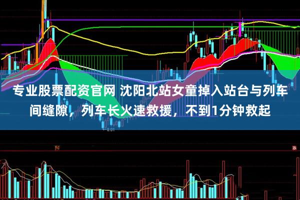 专业股票配资官网 沈阳北站女童掉入站台与列车间缝隙，列车长火速救援，不到1分钟救起