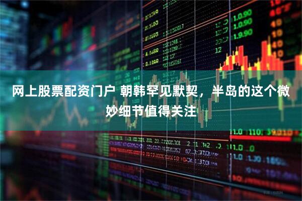 网上股票配资门户 朝韩罕见默契，半岛的这个微妙细节值得关注