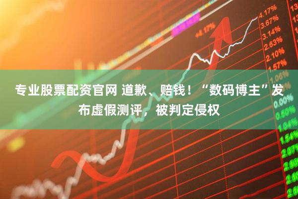 专业股票配资官网 道歉、赔钱！“数码博主”发布虚假测评，被判定侵权