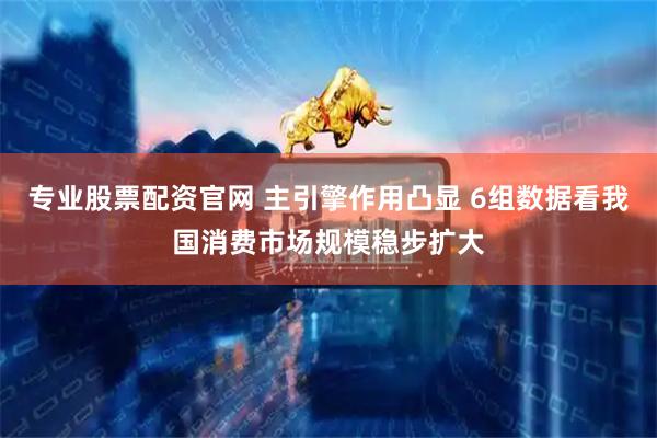 专业股票配资官网 主引擎作用凸显 6组数据看我国消费市场规模稳步扩大