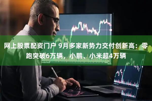 网上股票配资门户 9月多家新势力交付创新高：零跑突破6万辆，小鹏、小米超4万辆