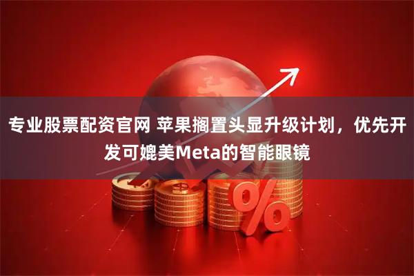 专业股票配资官网 苹果搁置头显升级计划，优先开发可媲美Meta的智能眼镜