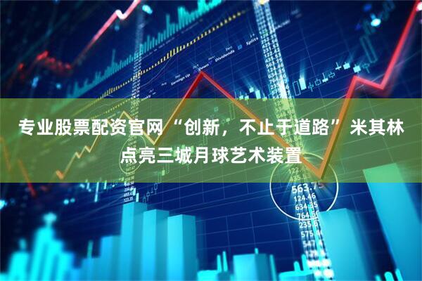 专业股票配资官网 “创新，不止于道路” 米其林点亮三城月球艺术装置