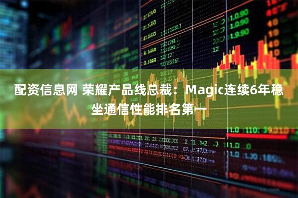 配资信息网 荣耀产品线总裁：Magic连续6年稳坐通信性能排名第一