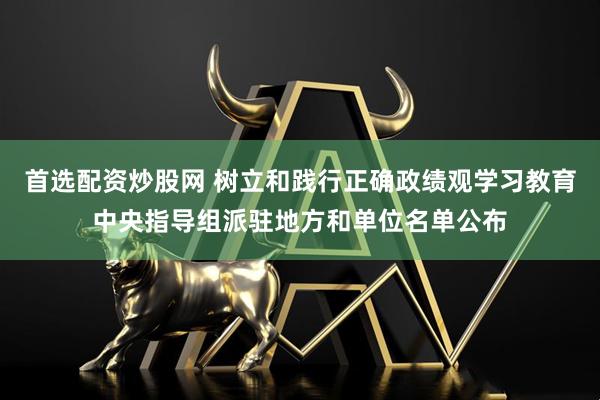 首选配资炒股网 树立和践行正确政绩观学习教育中央指导组派驻地方和单位名单公布