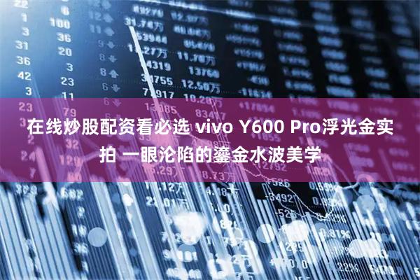 在线炒股配资看必选 vivo Y600 Pro浮光金实拍 一眼沦陷的鎏金水波美学
