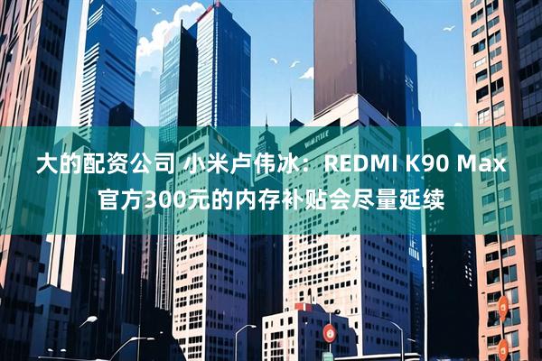 大的配资公司 小米卢伟冰：REDMI K90 Max官方300元的内存补贴会尽量延续