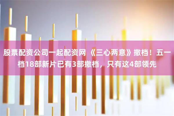 股票配资公司一起配资网 《三心两意》撤档！五一档18部新片已有3部撤档，只有这4部领先