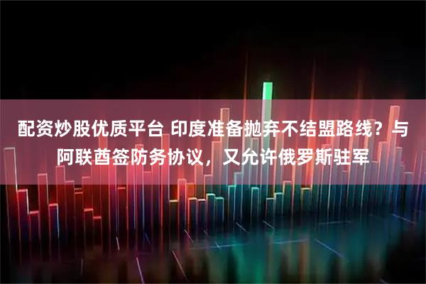 配资炒股优质平台 印度准备抛弃不结盟路线？与阿联酋签防务协议，又允许俄罗斯驻军