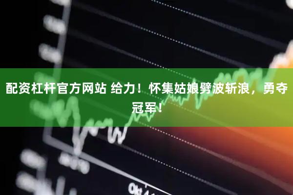 配资杠杆官方网站 给力！怀集姑娘劈波斩浪，勇夺冠军！