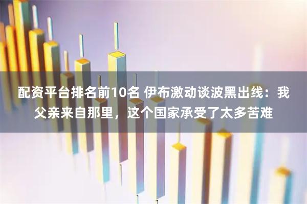 配资平台排名前10名 伊布激动谈波黑出线：我父亲来自那里，这个国家承受了太多苦难